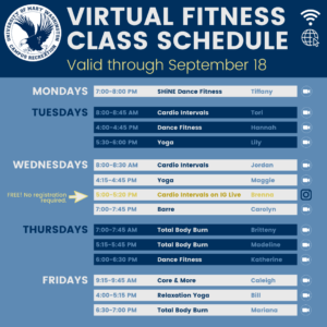 Virtual Fitness Class Schedule Through Sept. 18 Mondays: SHiNE Dance Fitness - 7:00-8:00 p.m.; Tuesdays: Cardio Intervals 8:00-8:45 a.m., Dance Fitness 4:00-4:45 p.m., Yoga 5:30-6:00 p.m.; Wednesdays: Cardio Intervals 8:00-8:30 p.m., Yoga, 4:15-4:45 p.m., Cardio Intervals on IG Live (FREE), 5:00-5:20 p.m., Barre 7:00-7:45 p.m.; Thursdays: Total Body Burn 7:00-7:45 a.m., Total Body Burn 5:15-5:45 p.m., Dance Fitness 6:00-6:30 p.m.; Fridays: Core & More 9:15-9:45 a.m., Relaxation Yoga 4:00-5:15 p.m., Total Body Burn 6:30-7:00 p.m.